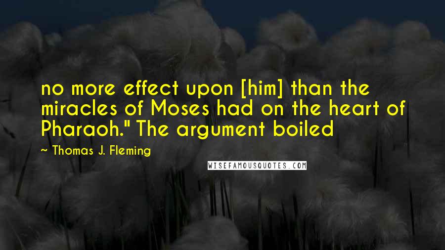 Thomas J. Fleming Quotes: no more effect upon [him] than the miracles of Moses had on the heart of Pharaoh." The argument boiled