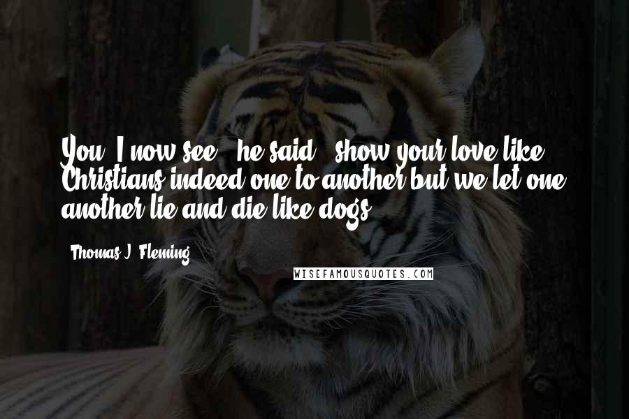 Thomas J. Fleming Quotes: You, I now see," he said, "show your love like Christians indeed one to another but we let one another lie and die like dogs.