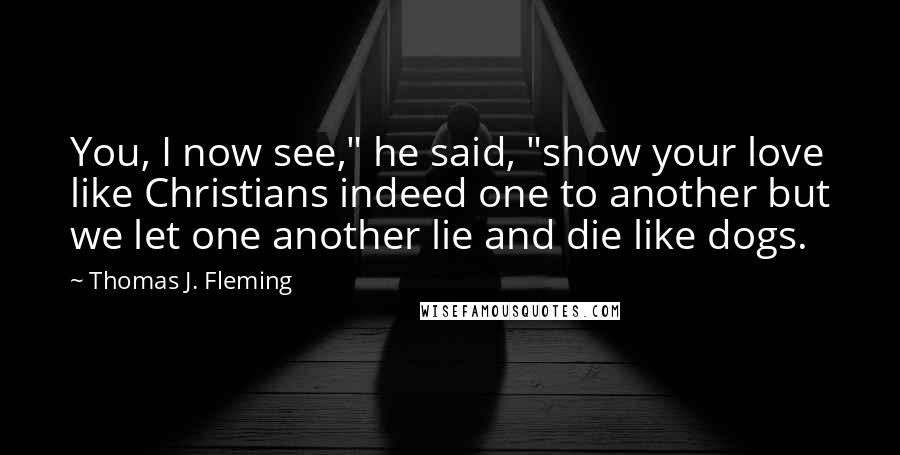 Thomas J. Fleming Quotes: You, I now see," he said, "show your love like Christians indeed one to another but we let one another lie and die like dogs.