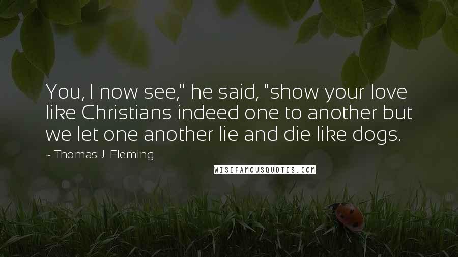 Thomas J. Fleming Quotes: You, I now see," he said, "show your love like Christians indeed one to another but we let one another lie and die like dogs.