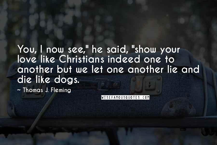 Thomas J. Fleming Quotes: You, I now see," he said, "show your love like Christians indeed one to another but we let one another lie and die like dogs.