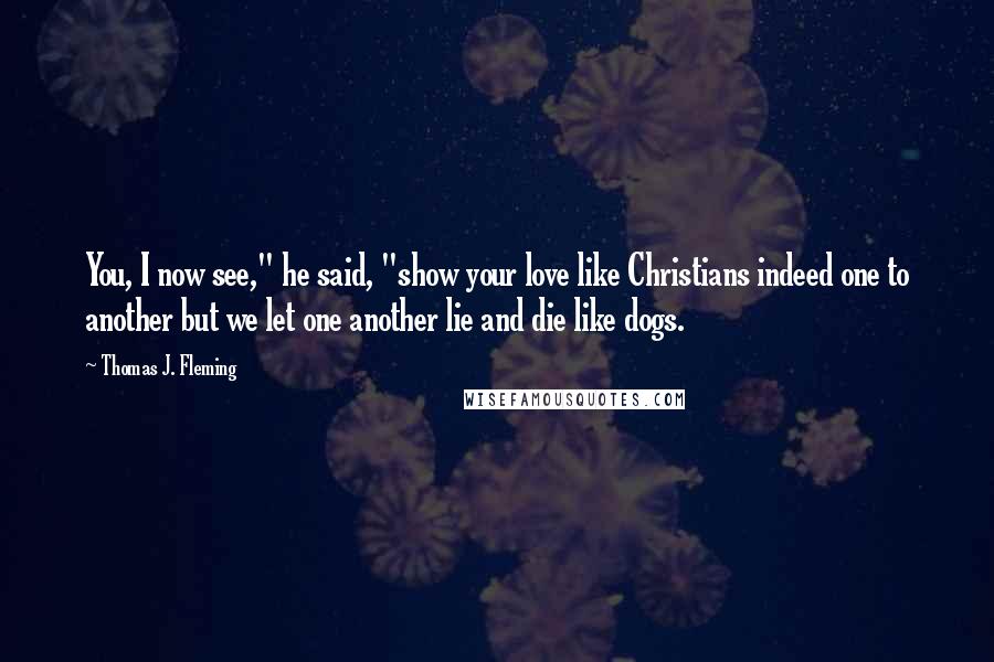 Thomas J. Fleming Quotes: You, I now see," he said, "show your love like Christians indeed one to another but we let one another lie and die like dogs.