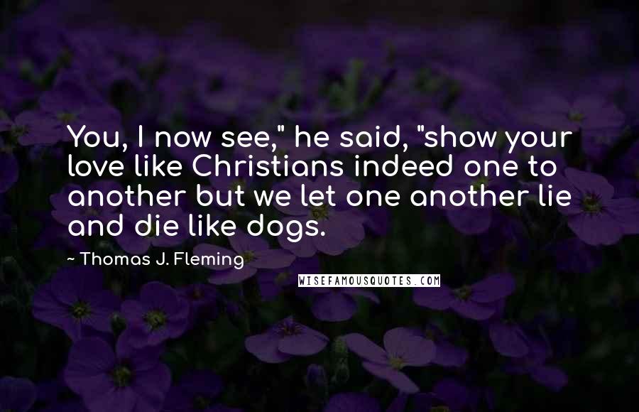 Thomas J. Fleming Quotes: You, I now see," he said, "show your love like Christians indeed one to another but we let one another lie and die like dogs.