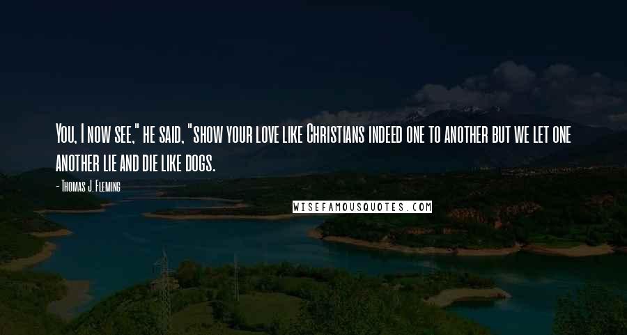 Thomas J. Fleming Quotes: You, I now see," he said, "show your love like Christians indeed one to another but we let one another lie and die like dogs.