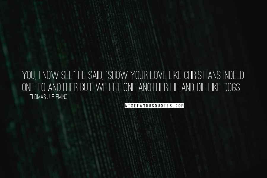 Thomas J. Fleming Quotes: You, I now see," he said, "show your love like Christians indeed one to another but we let one another lie and die like dogs.