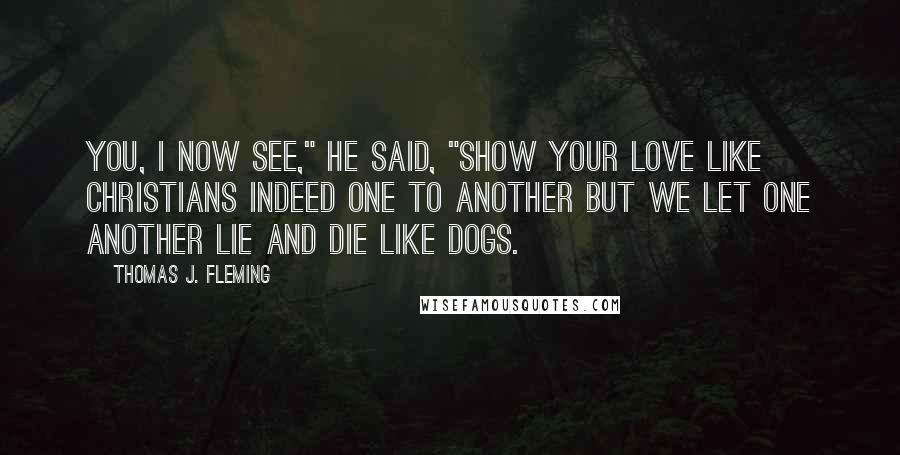 Thomas J. Fleming Quotes: You, I now see," he said, "show your love like Christians indeed one to another but we let one another lie and die like dogs.