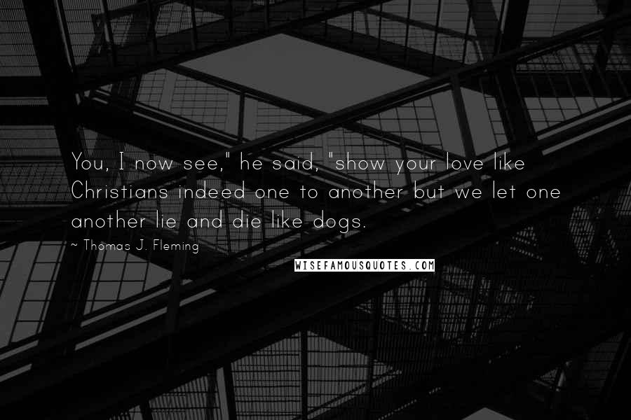 Thomas J. Fleming Quotes: You, I now see," he said, "show your love like Christians indeed one to another but we let one another lie and die like dogs.