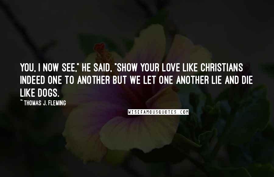 Thomas J. Fleming Quotes: You, I now see," he said, "show your love like Christians indeed one to another but we let one another lie and die like dogs.