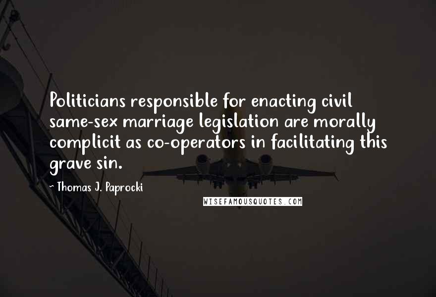 Thomas J. Paprocki Quotes: Politicians responsible for enacting civil same-sex marriage legislation are morally complicit as co-operators in facilitating this grave sin.