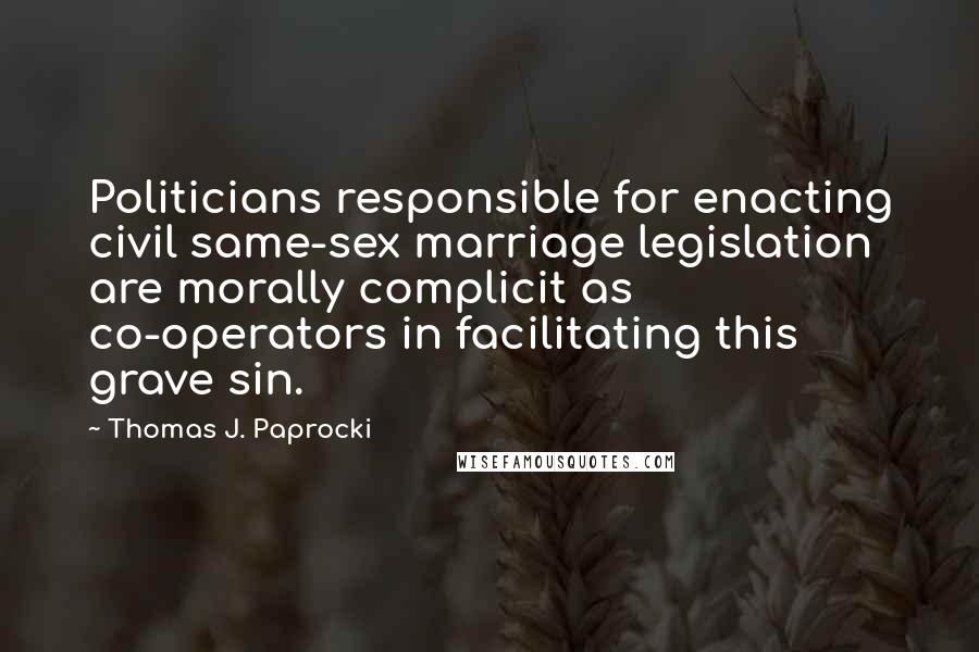 Thomas J. Paprocki Quotes: Politicians responsible for enacting civil same-sex marriage legislation are morally complicit as co-operators in facilitating this grave sin.