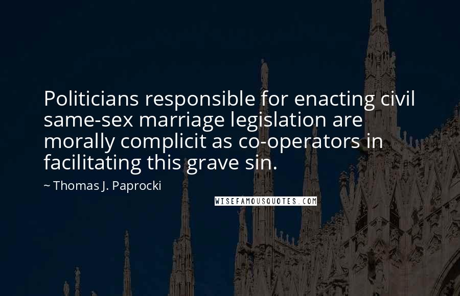 Thomas J. Paprocki Quotes: Politicians responsible for enacting civil same-sex marriage legislation are morally complicit as co-operators in facilitating this grave sin.
