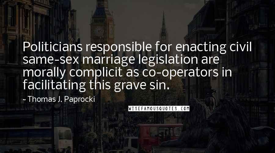 Thomas J. Paprocki Quotes: Politicians responsible for enacting civil same-sex marriage legislation are morally complicit as co-operators in facilitating this grave sin.