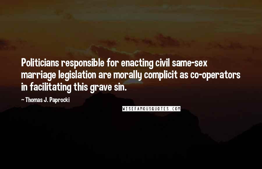 Thomas J. Paprocki Quotes: Politicians responsible for enacting civil same-sex marriage legislation are morally complicit as co-operators in facilitating this grave sin.