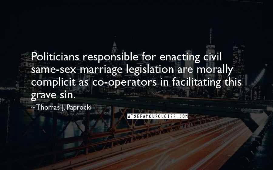 Thomas J. Paprocki Quotes: Politicians responsible for enacting civil same-sex marriage legislation are morally complicit as co-operators in facilitating this grave sin.