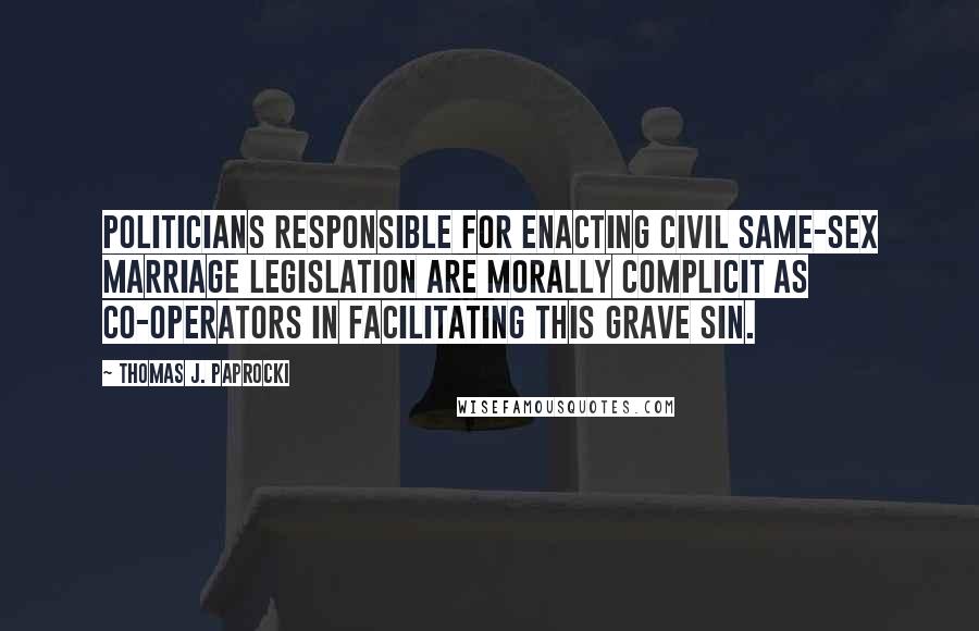 Thomas J. Paprocki Quotes: Politicians responsible for enacting civil same-sex marriage legislation are morally complicit as co-operators in facilitating this grave sin.