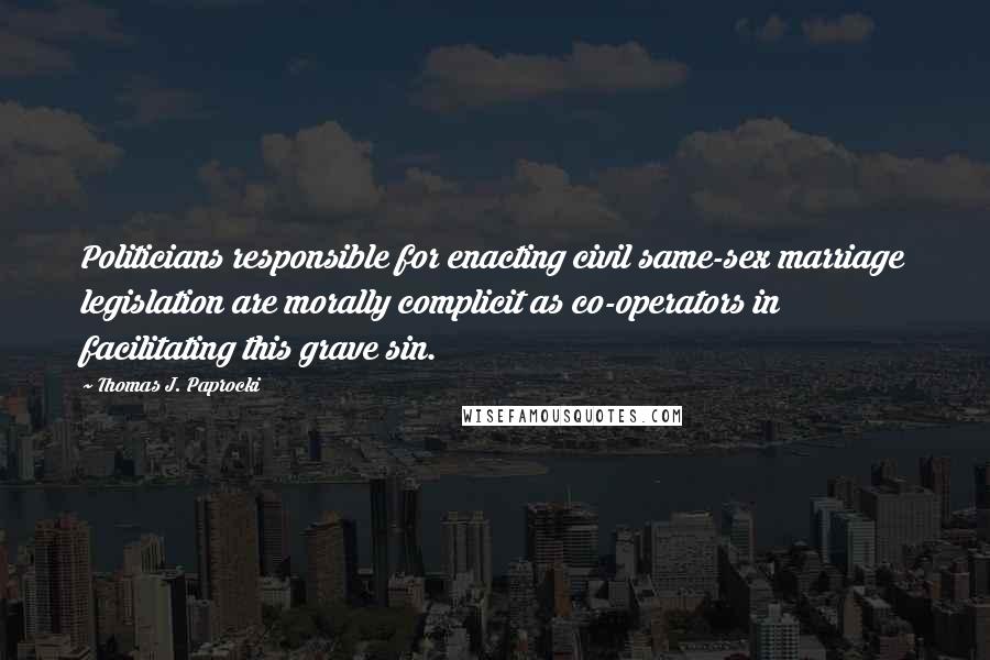 Thomas J. Paprocki Quotes: Politicians responsible for enacting civil same-sex marriage legislation are morally complicit as co-operators in facilitating this grave sin.