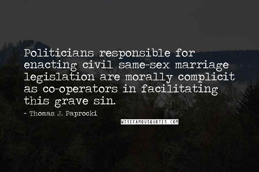 Thomas J. Paprocki Quotes: Politicians responsible for enacting civil same-sex marriage legislation are morally complicit as co-operators in facilitating this grave sin.