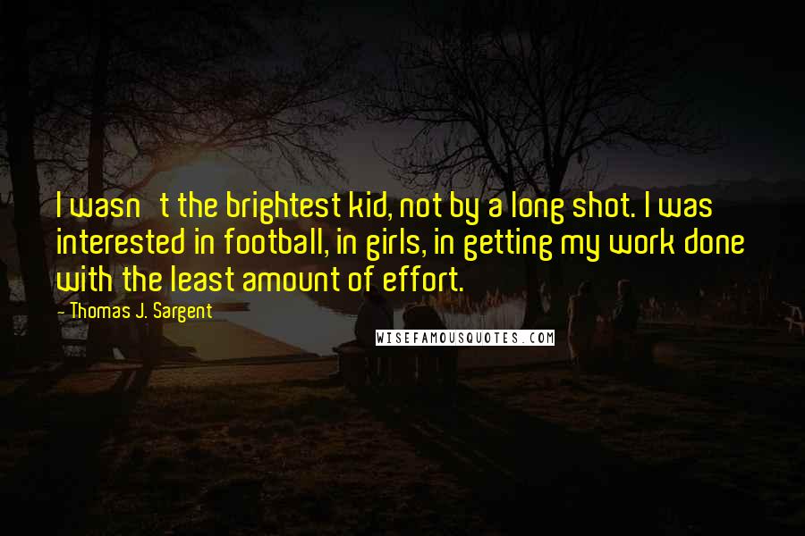 Thomas J. Sargent Quotes: I wasn't the brightest kid, not by a long shot. I was interested in football, in girls, in getting my work done with the least amount of effort.