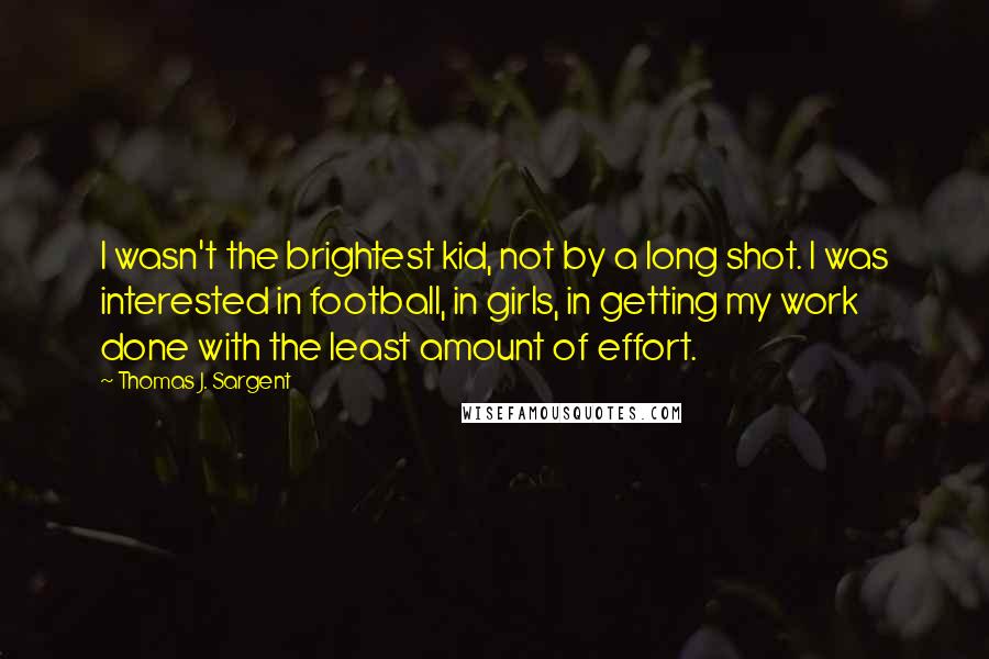 Thomas J. Sargent Quotes: I wasn't the brightest kid, not by a long shot. I was interested in football, in girls, in getting my work done with the least amount of effort.
