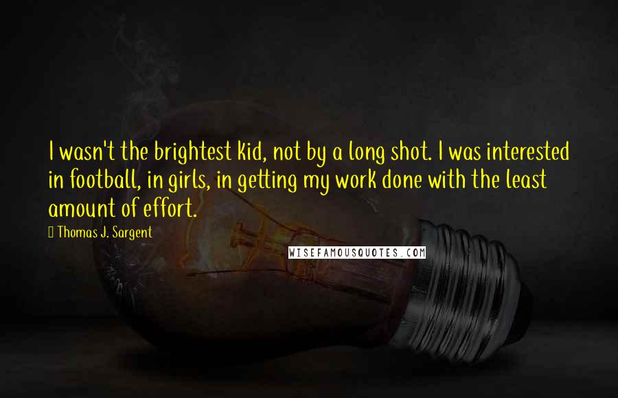 Thomas J. Sargent Quotes: I wasn't the brightest kid, not by a long shot. I was interested in football, in girls, in getting my work done with the least amount of effort.