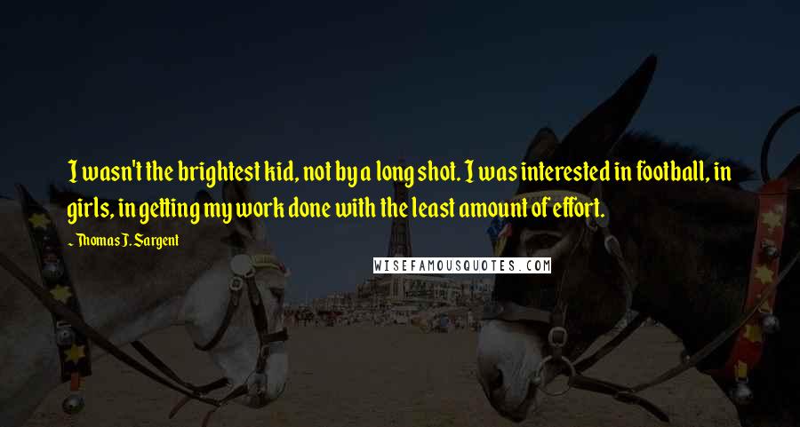 Thomas J. Sargent Quotes: I wasn't the brightest kid, not by a long shot. I was interested in football, in girls, in getting my work done with the least amount of effort.