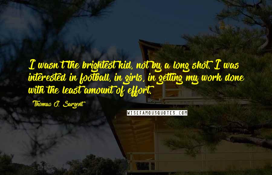 Thomas J. Sargent Quotes: I wasn't the brightest kid, not by a long shot. I was interested in football, in girls, in getting my work done with the least amount of effort.