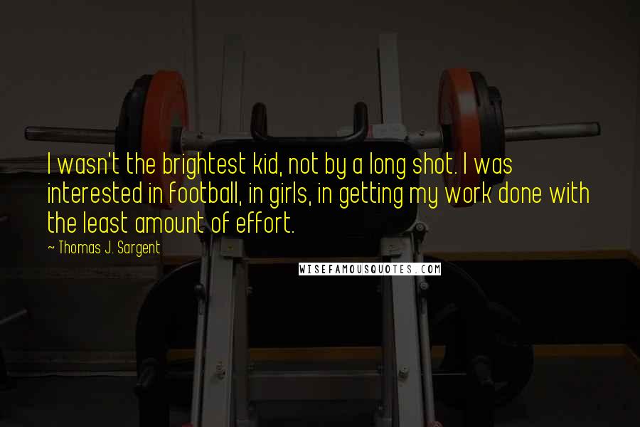 Thomas J. Sargent Quotes: I wasn't the brightest kid, not by a long shot. I was interested in football, in girls, in getting my work done with the least amount of effort.