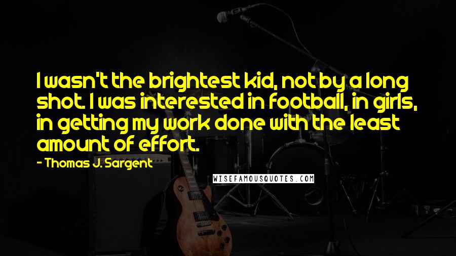 Thomas J. Sargent Quotes: I wasn't the brightest kid, not by a long shot. I was interested in football, in girls, in getting my work done with the least amount of effort.