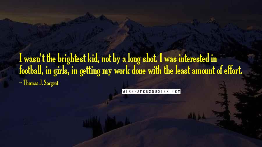 Thomas J. Sargent Quotes: I wasn't the brightest kid, not by a long shot. I was interested in football, in girls, in getting my work done with the least amount of effort.