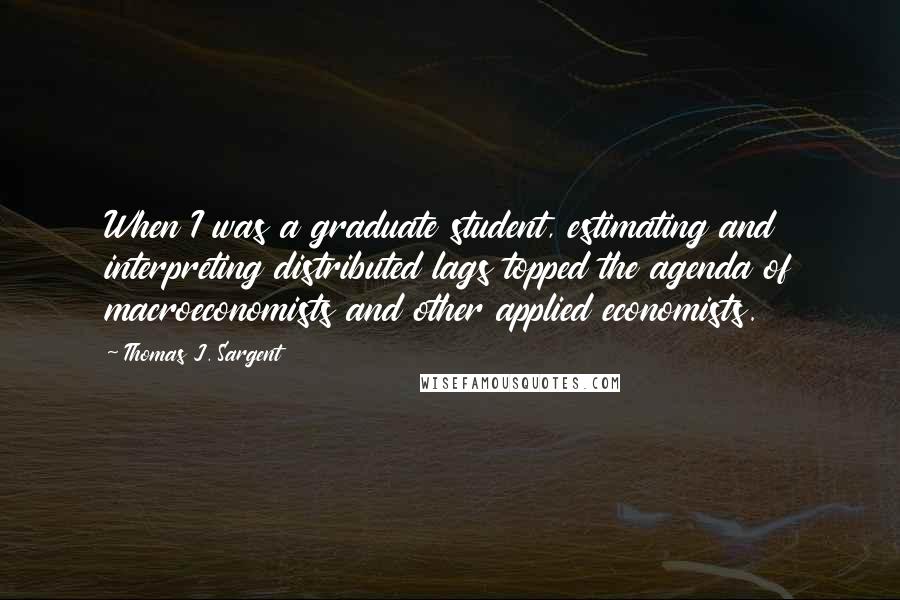 Thomas J. Sargent Quotes: When I was a graduate student, estimating and interpreting distributed lags topped the agenda of macroeconomists and other applied economists.