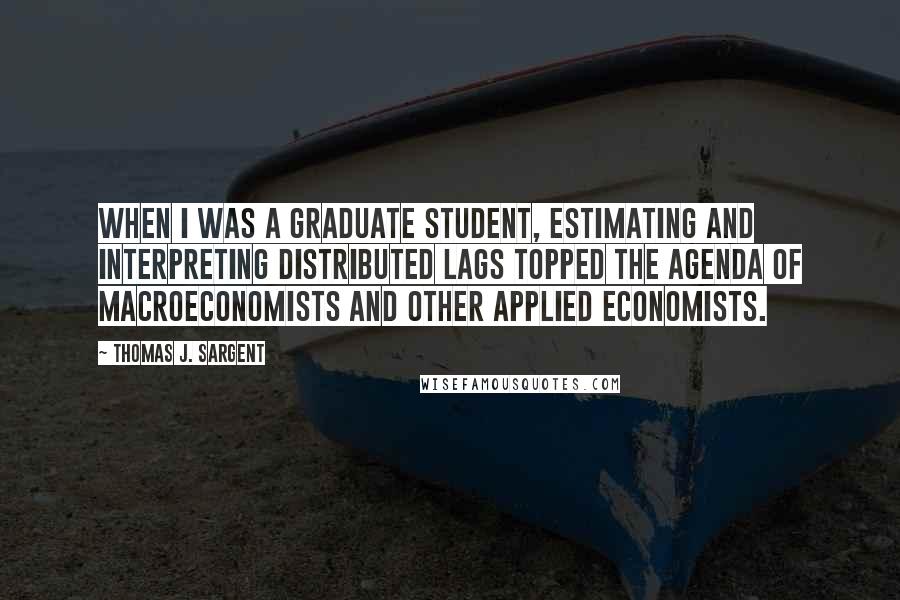 Thomas J. Sargent Quotes: When I was a graduate student, estimating and interpreting distributed lags topped the agenda of macroeconomists and other applied economists.