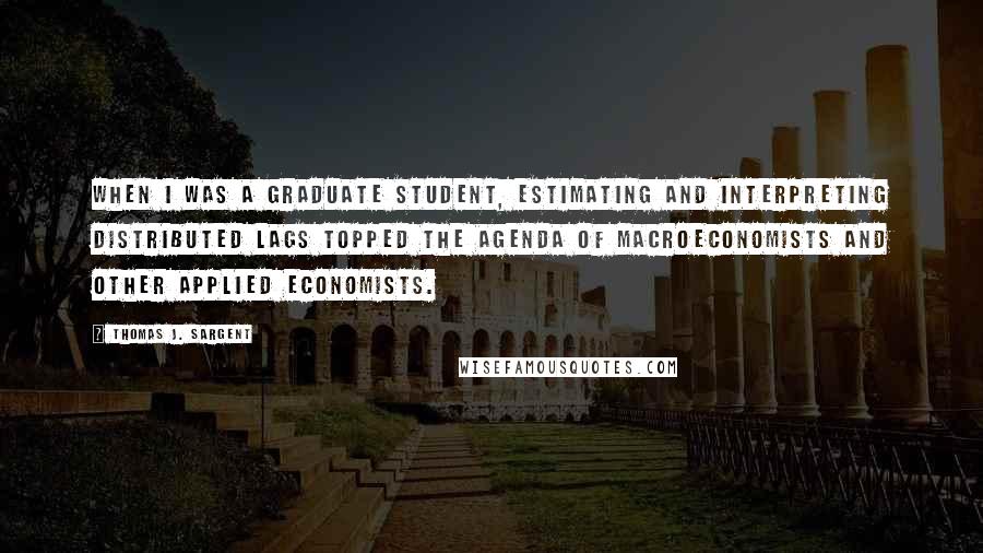 Thomas J. Sargent Quotes: When I was a graduate student, estimating and interpreting distributed lags topped the agenda of macroeconomists and other applied economists.