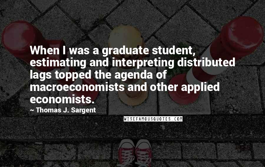 Thomas J. Sargent Quotes: When I was a graduate student, estimating and interpreting distributed lags topped the agenda of macroeconomists and other applied economists.