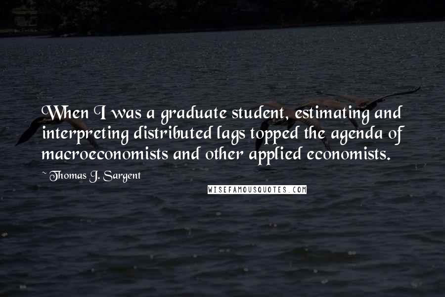 Thomas J. Sargent Quotes: When I was a graduate student, estimating and interpreting distributed lags topped the agenda of macroeconomists and other applied economists.