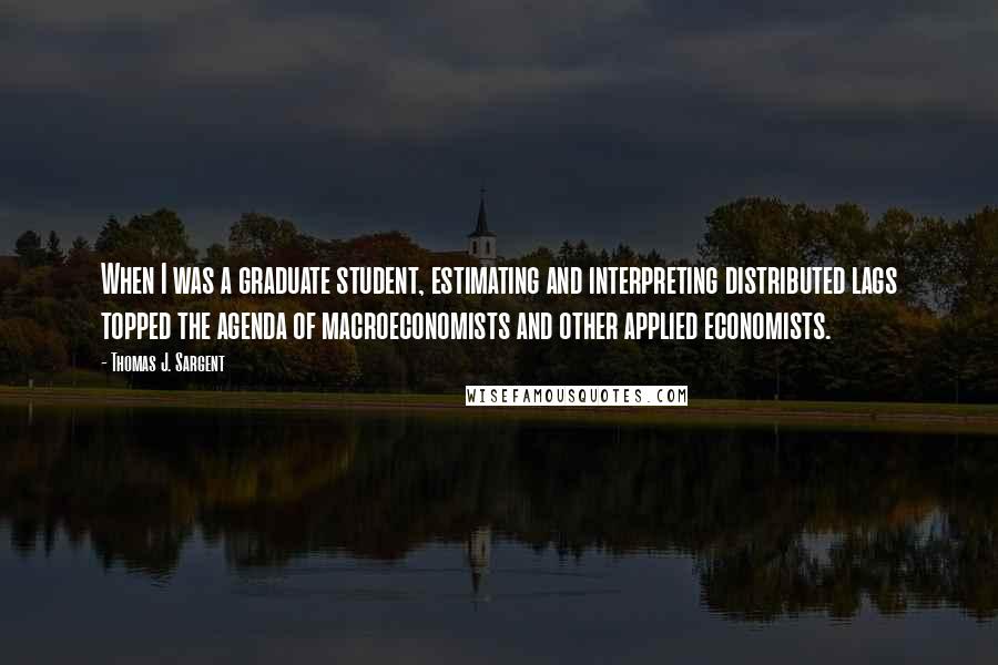 Thomas J. Sargent Quotes: When I was a graduate student, estimating and interpreting distributed lags topped the agenda of macroeconomists and other applied economists.