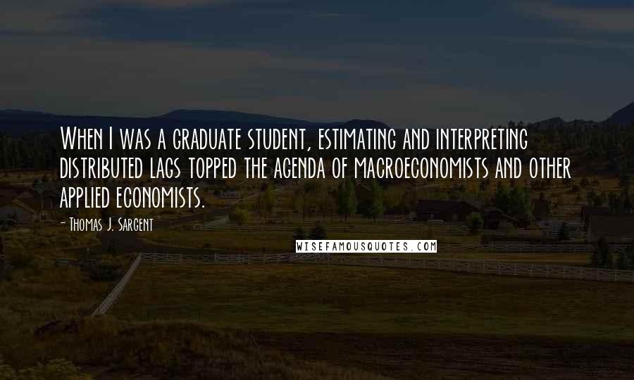 Thomas J. Sargent Quotes: When I was a graduate student, estimating and interpreting distributed lags topped the agenda of macroeconomists and other applied economists.