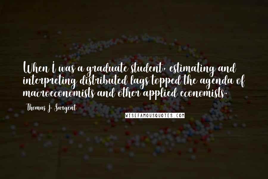 Thomas J. Sargent Quotes: When I was a graduate student, estimating and interpreting distributed lags topped the agenda of macroeconomists and other applied economists.