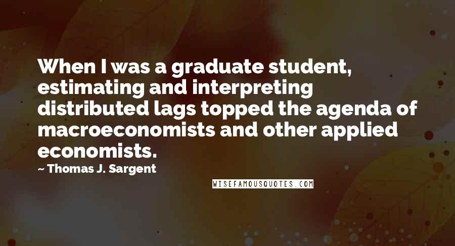 Thomas J. Sargent Quotes: When I was a graduate student, estimating and interpreting distributed lags topped the agenda of macroeconomists and other applied economists.