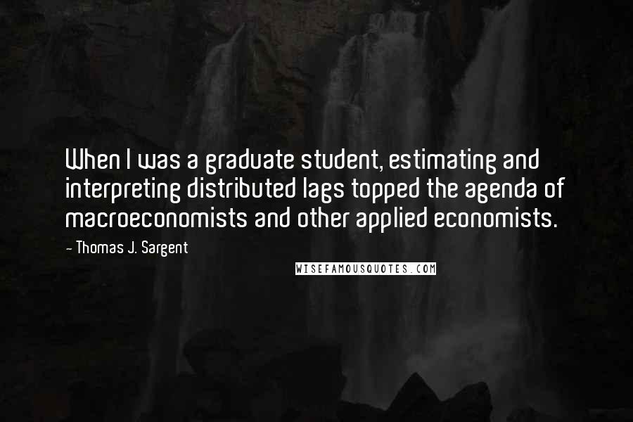 Thomas J. Sargent Quotes: When I was a graduate student, estimating and interpreting distributed lags topped the agenda of macroeconomists and other applied economists.