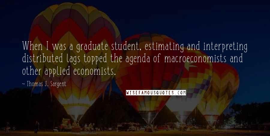 Thomas J. Sargent Quotes: When I was a graduate student, estimating and interpreting distributed lags topped the agenda of macroeconomists and other applied economists.