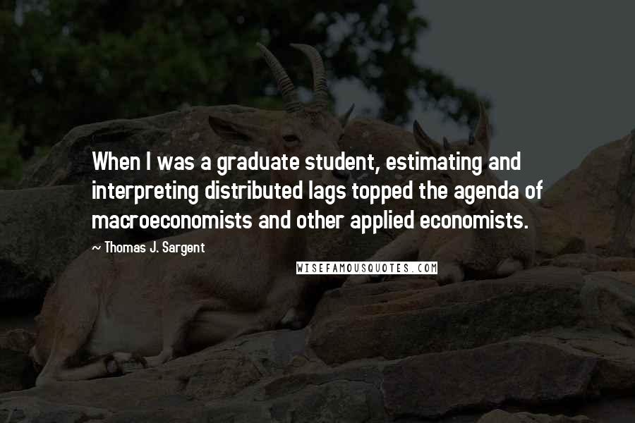 Thomas J. Sargent Quotes: When I was a graduate student, estimating and interpreting distributed lags topped the agenda of macroeconomists and other applied economists.