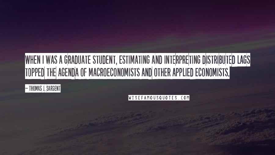 Thomas J. Sargent Quotes: When I was a graduate student, estimating and interpreting distributed lags topped the agenda of macroeconomists and other applied economists.