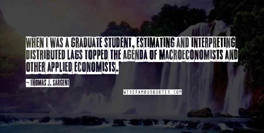 Thomas J. Sargent Quotes: When I was a graduate student, estimating and interpreting distributed lags topped the agenda of macroeconomists and other applied economists.