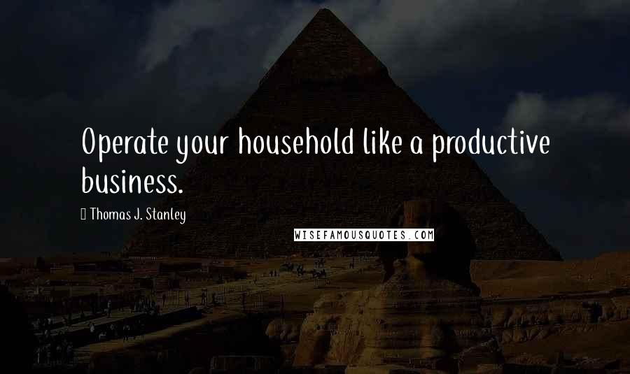 Thomas J. Stanley Quotes: Operate your household like a productive business.