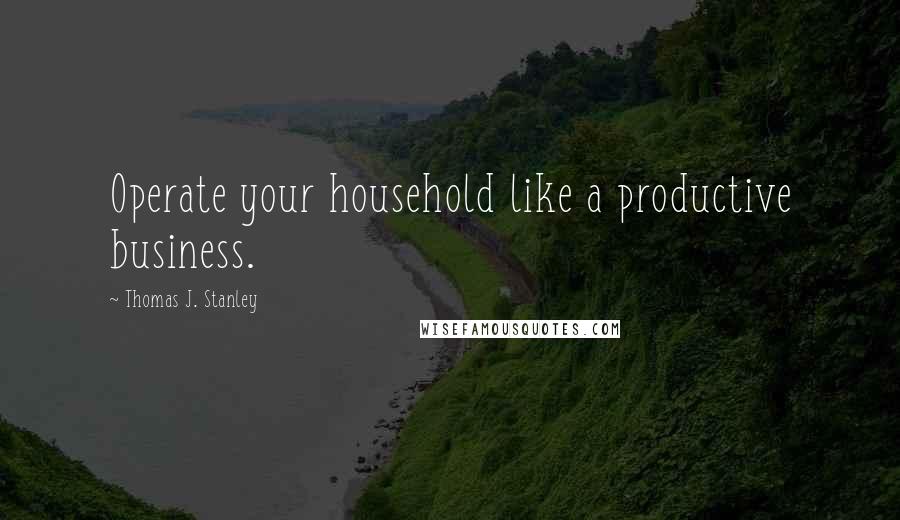 Thomas J. Stanley Quotes: Operate your household like a productive business.