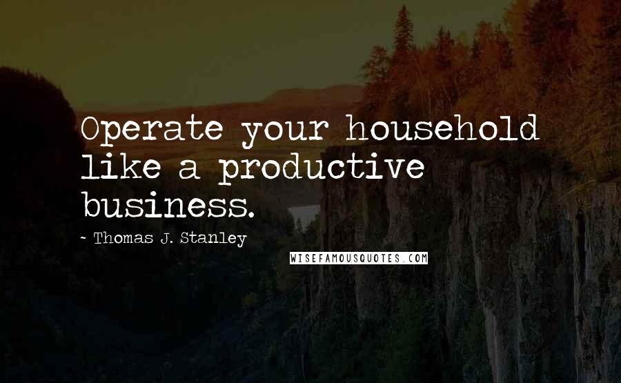 Thomas J. Stanley Quotes: Operate your household like a productive business.