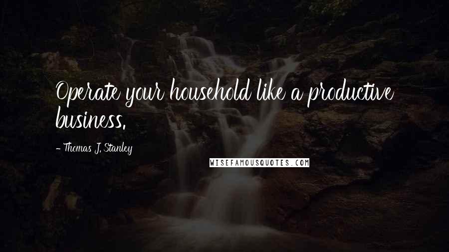 Thomas J. Stanley Quotes: Operate your household like a productive business.