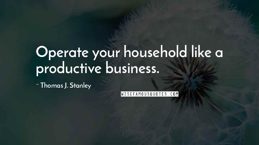 Thomas J. Stanley Quotes: Operate your household like a productive business.