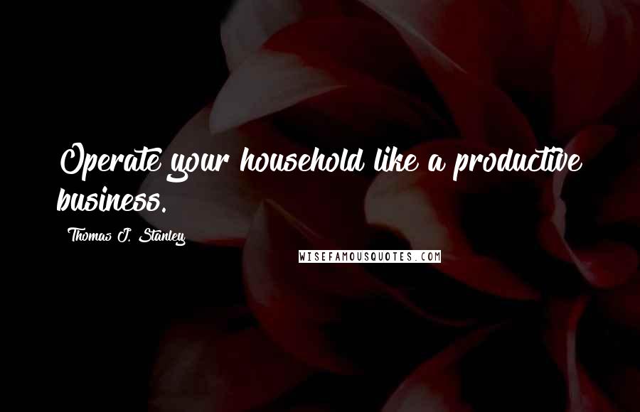 Thomas J. Stanley Quotes: Operate your household like a productive business.