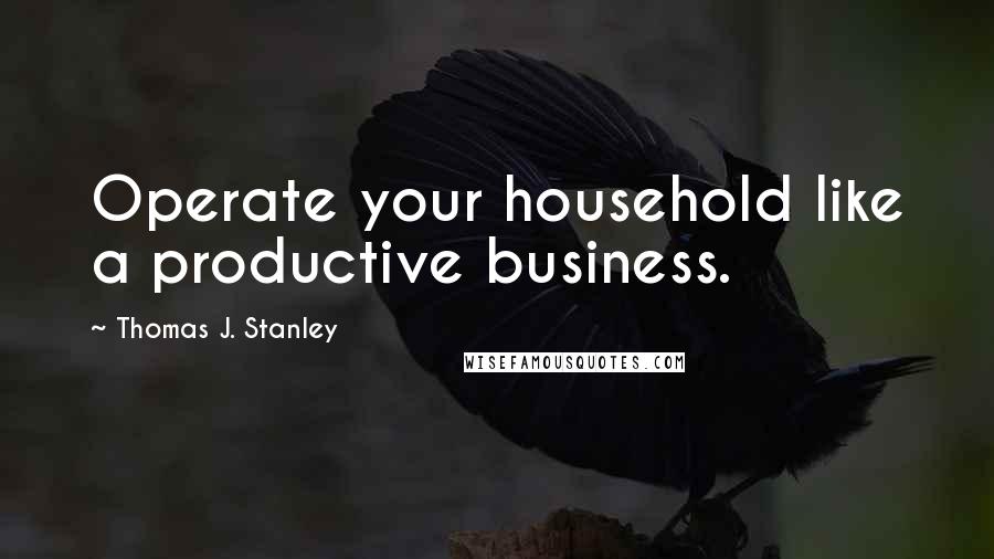 Thomas J. Stanley Quotes: Operate your household like a productive business.